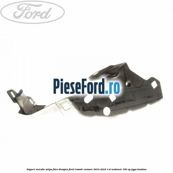 Suport metalic aripa fata dreapta Ford Transit Connect 2013-2018 1.6 EcoBoost 150 cp JQGA benzina