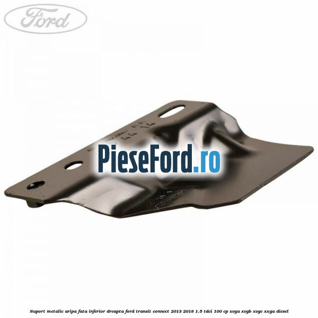 Suport metalic aripa fata inferior dreapta Ford Transit Connect 2013-2018 1.5 TDCi 100 cp XVGA, XVGB, XVGC, XXGA diesel