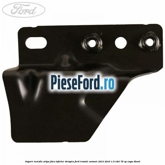 Suport metalic aripa fata inferior dreapta Ford Transit Connect 2013-2018 1.5 TDCi 75 cp XUGA diesel