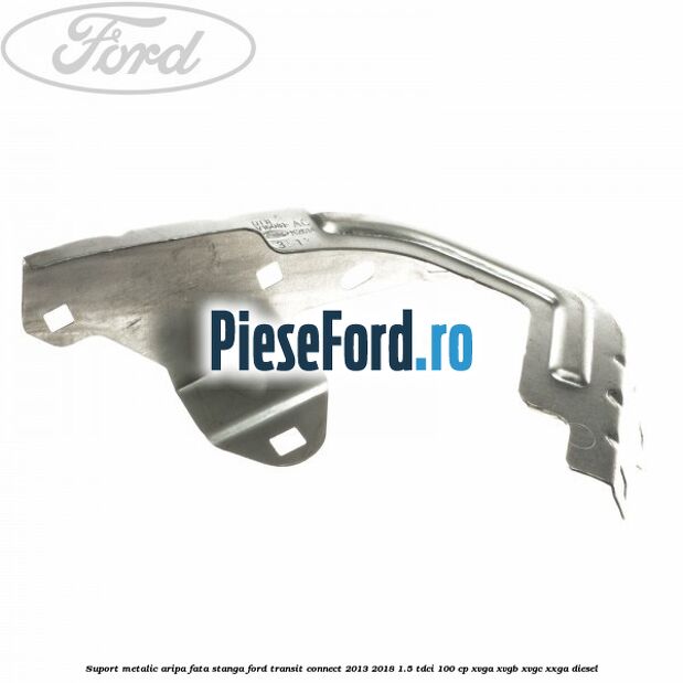 Suport metalic aripa fata stanga Ford Transit Connect 2013-2018 1.5 TDCi 100 cp XVGA, XVGB, XVGC, XXGA diesel