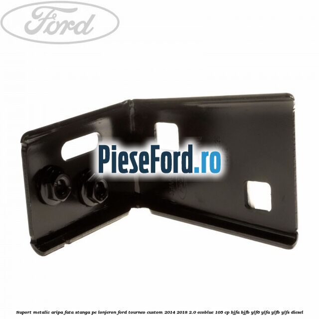Suport metalic aripa fata stanga pe lonjeron Ford Tourneo Custom 2014-2018 2.0 EcoBlue 105 cp BJFA, BJFB, YLF6, YLFA, YLFB, YLFS diesel