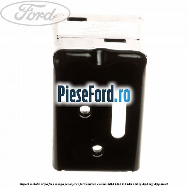 Suport metalic aripa fata stanga pe lonjeron Ford Tourneo Custom 2014-2018 2.2 TDCi 100 cp DRF4, DRFF, DRFG diesel