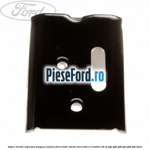 Suport metalic aripa fata stanga pe lonjeron Ford Transit Custom 2014-2018 2.0 EcoBlue 105 cp BJFA, BJFB, YLF6, YLFA, YLFB, YLFS diesel