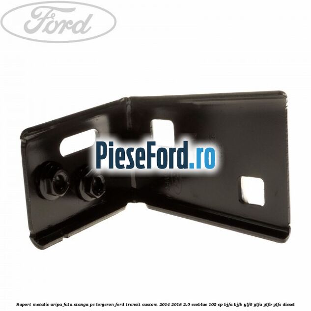 Suport metalic aripa fata stanga pe lonjeron Ford Transit Custom 2014-2018 2.0 EcoBlue 105 cp BJFA, BJFB, YLF6, YLFA, YLFB, YLFS diesel
