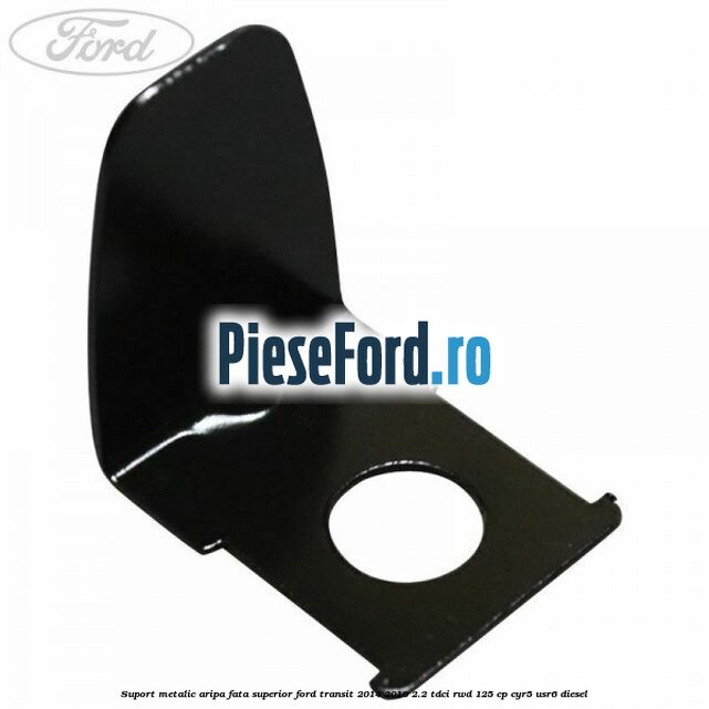 Suport metalic aripa fata superior Ford Transit 2014-2018 2.2 TDCi RWD 125 cp CYR5, USR6 diesel