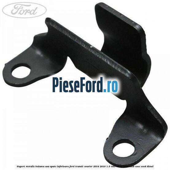Suport metalic balama usa spate inferioara Ford Transit Courier 2014-2018 1.5 TDCi 95 cp XVCA, XVCB, XVCC, XVCD diesel