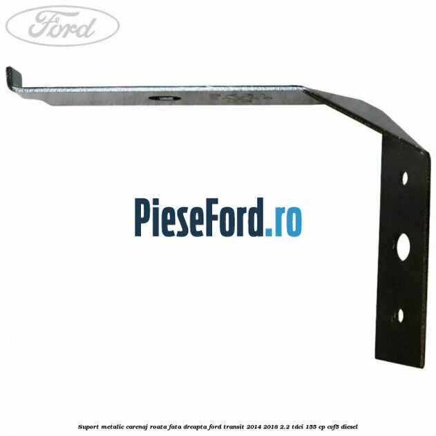 Suport metalic carenaj roata fata dreapta Ford Transit 2014-2018 2.2 TDCi 155 cp CVF5 diesel