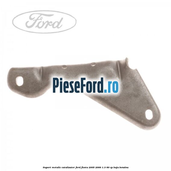 Suport metalic catalizator Ford Fiesta 2005-2008 1.3 60 cp BAJA benzina