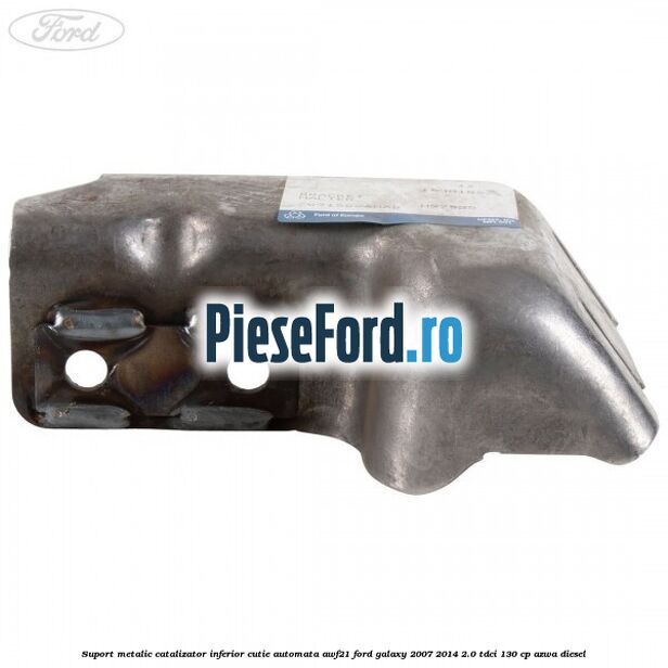 Suport metalic catalizator inferior cutie automata AWF21 Ford Galaxy 2007-2014 2.0 TDCi 130 cp Suport metalic catalizator inferior cutie automata AWF21 Ford Galaxy 2007-2014 2.0 TDCi 130 cp AZWA diesel