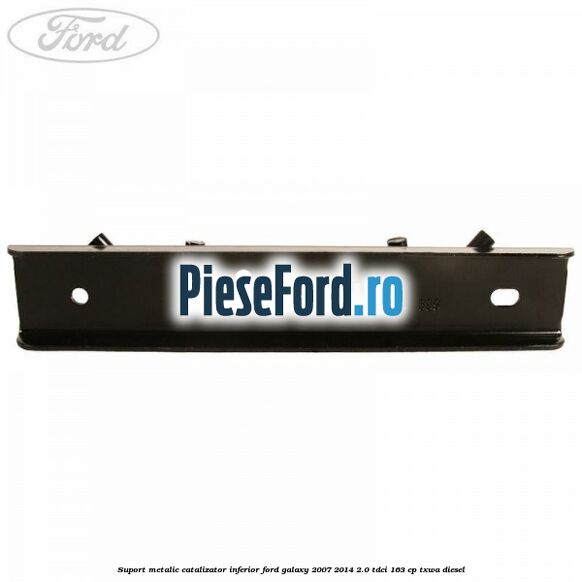 Suport metalic catalizator inferior Ford Galaxy 2007-2014 2.0 TDCi 163 cp Suport metalic catalizator inferior Ford Galaxy 2007-2014 2.0 TDCi 163 cp TXWA diesel