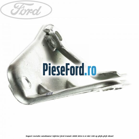 Suport metalic catalizator inferior Ford Transit 2006-2014 2.4 TDCi 100 cp PHFA, PHFC diesel