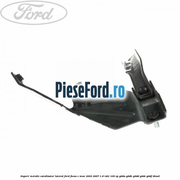 Suport metalic catalizator lateral Ford Focus C-Max 2003-2007 1.6 TDCi 109 cp G8DA, G8DB, G8DD, G8DE, G8DF diesel