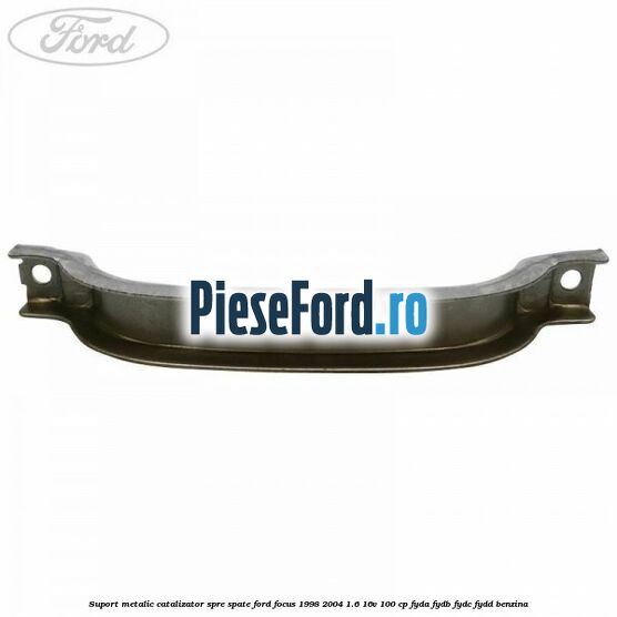 Suport metalic catalizator spre spate Ford Focus 1998-2004 1.6 16V 100 cp FYDA, FYDB, FYDC, FYDD benzina
