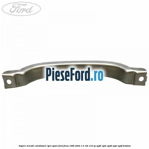 Suport metalic catalizator spre spate Ford Focus 1998-2004 1.8 16V 115 cp EYDB, EYDC, EYDD, EYDE, EYDF benzina