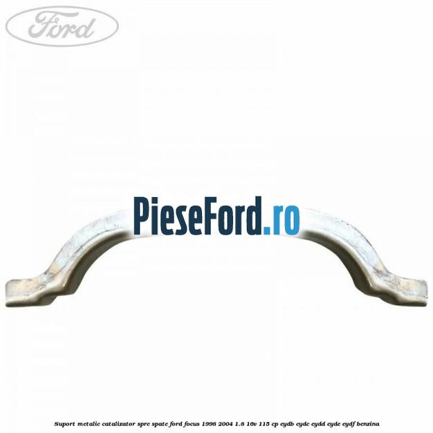 Suport metalic catalizator spre spate Ford Focus 1998-2004 1.8 16V 115 cp EYDB, EYDC, EYDD, EYDE, EYDF benzina