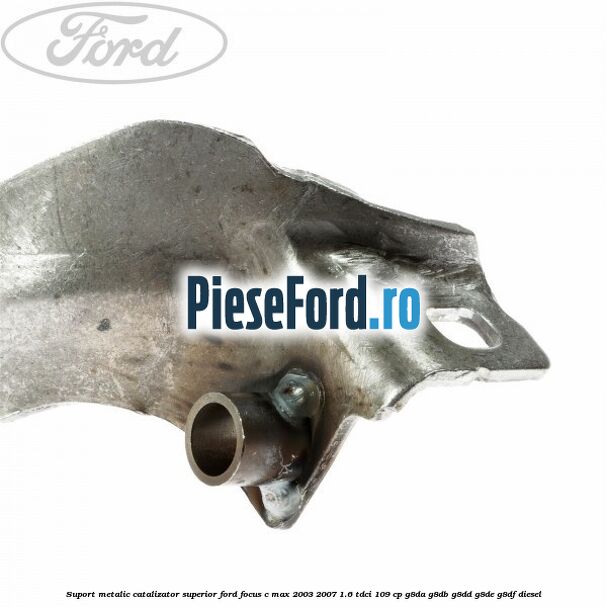 Suport metalic catalizator superior Ford Focus C-Max 2003-2007 1.6 TDCi 109 cp G8DA, G8DB, G8DD, G8DE, G8DF diesel