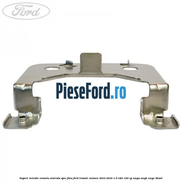 Suport metalic consola centrala spre fata Ford Transit Connect 2013-2018 1.5 TDCi 120 cp XWGA, XWGB, XWGC diesel