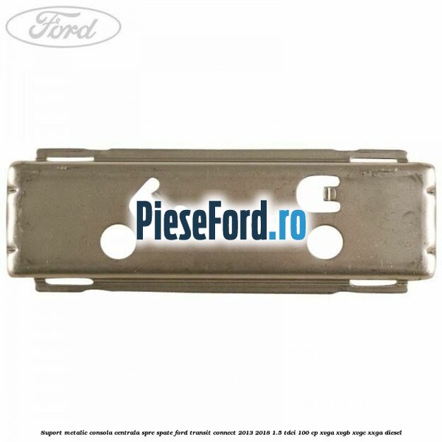 Suport metalic consola centrala spre spate Ford Transit Connect 2013-2018 1.5 TDCi 100 cp XVGA, XVGB, XVGC, XXGA diesel