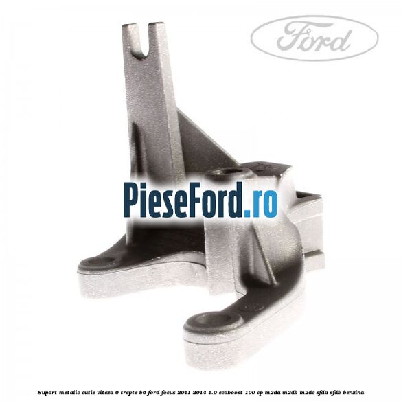 Suport metalic cutie viteza 6 trepte B6 Ford Focus 2011-2014 1.0 EcoBoost 100 cp M2DA, M2DB, M2DC, SFDA, SFDB benzina