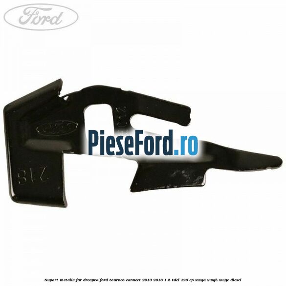 Suport metalic far dreapta Ford Tourneo Connect 2013-2018 1.5 TDCi 120 cp XWGA, XWGB, XWGC diesel