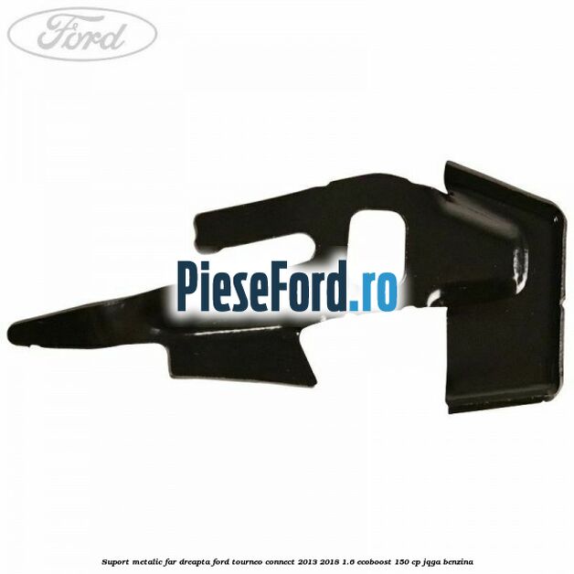 Suport metalic far dreapta Ford Tourneo Connect 2013-2018 1.6 EcoBoost 150 cp JQGA benzina