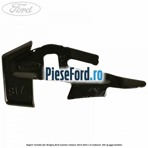 Suport metalic far dreapta Ford Tourneo Connect 2013-2018 1.6 EcoBoost 150 cp JQGA benzina