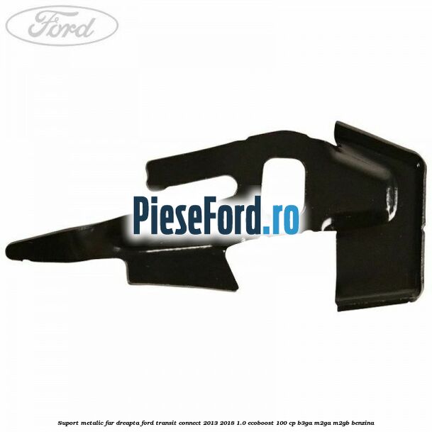 Suport metalic far dreapta Ford Transit Connect 2013-2018 1.0 EcoBoost 100 cp B3GA, M2GA, M2GB benzina