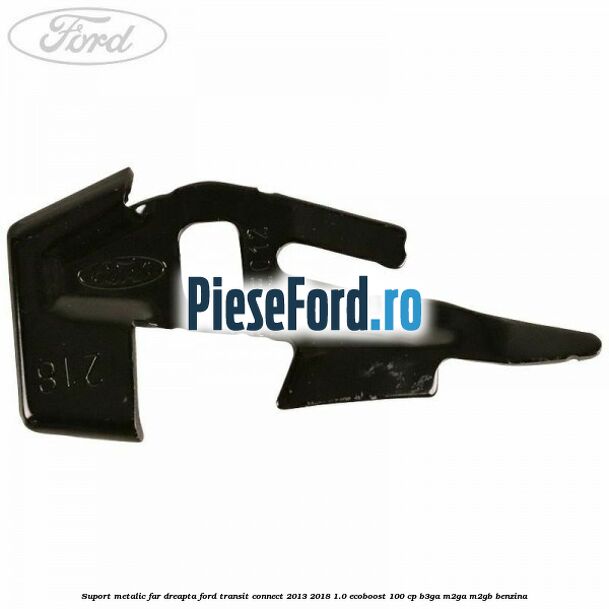 Suport metalic far dreapta Ford Transit Connect 2013-2018 1.0 EcoBoost 100 cp B3GA, M2GA, M2GB benzina