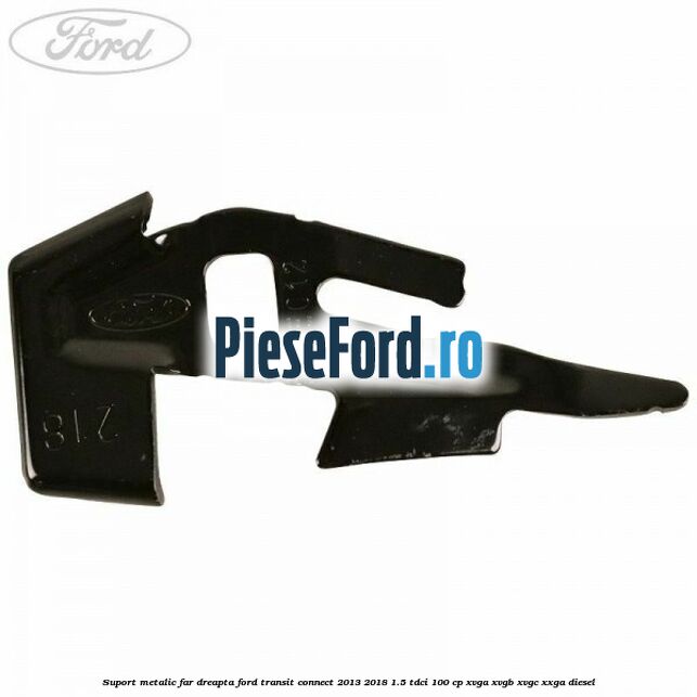 Suport metalic far dreapta Ford Transit Connect 2013-2018 1.5 TDCi 100 cp XVGA, XVGB, XVGC, XXGA diesel