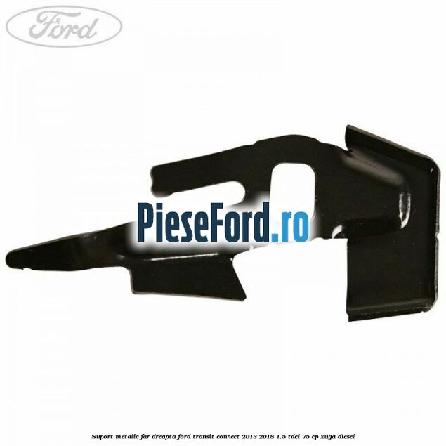 Suport metalic far dreapta Ford Transit Connect 2013-2018 1.5 TDCi 75 cp XUGA diesel