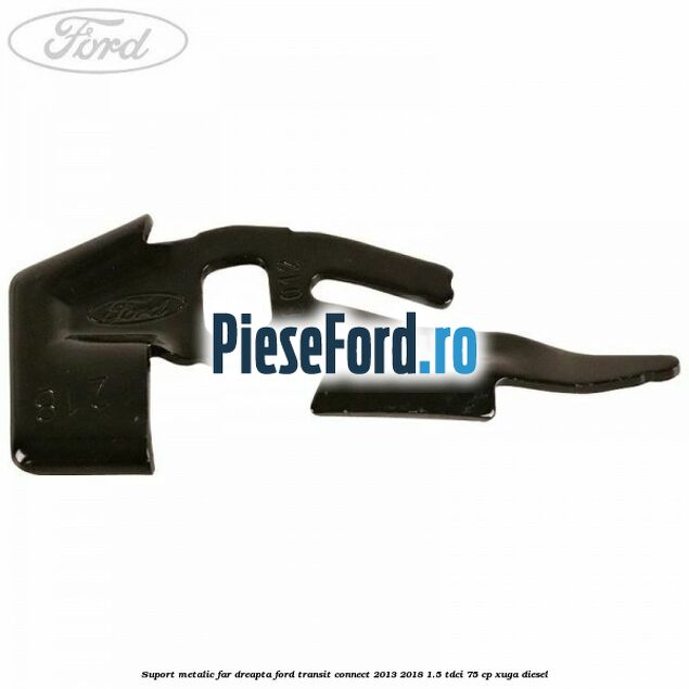 Suport metalic far dreapta Ford Transit Connect 2013-2018 1.5 TDCi 75 cp XUGA diesel