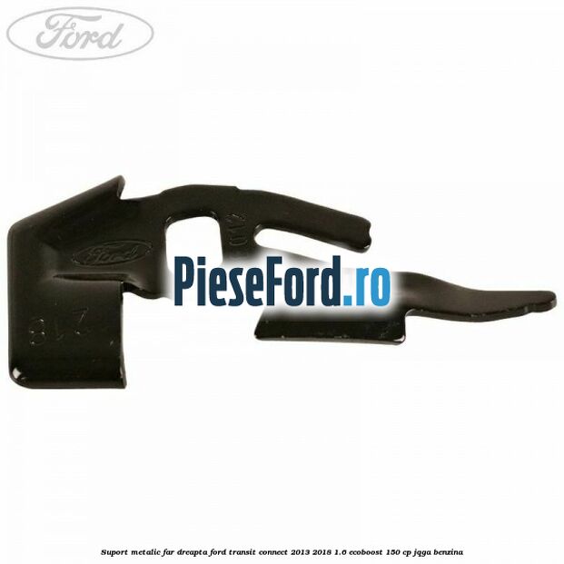 Suport metalic far dreapta Ford Transit Connect 2013-2018 1.6 EcoBoost 150 cp JQGA benzina