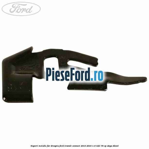 Suport metalic far dreapta Ford Transit Connect 2013-2018 1.6 TDCi 75 cp UBGA diesel