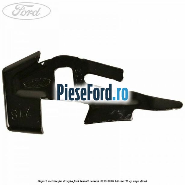 Suport metalic far dreapta Ford Transit Connect 2013-2018 1.6 TDCi 75 cp UBGA diesel