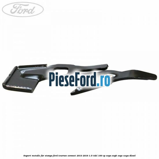Suport metalic far stanga Ford Tourneo Connect 2013-2018 1.5 TDCi 100 cp Suport metalic far stanga Ford Tourneo Connect 2013-2018 1.5 TDCi 100 cp XVGA, XVGB, XVGC, XXGA diesel