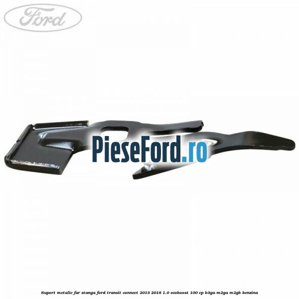 Suport metalic far stanga Ford Transit Connect 2013-2018 1.0 EcoBoost 100 cp B3GA, M2GA, M2GB benzina