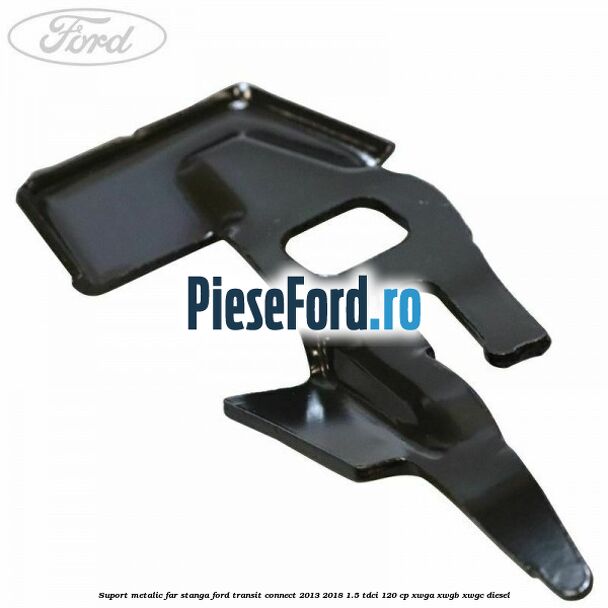 Suport metalic far stanga Ford Transit Connect 2013-2018 1.5 TDCi 120 cp XWGA, XWGB, XWGC diesel