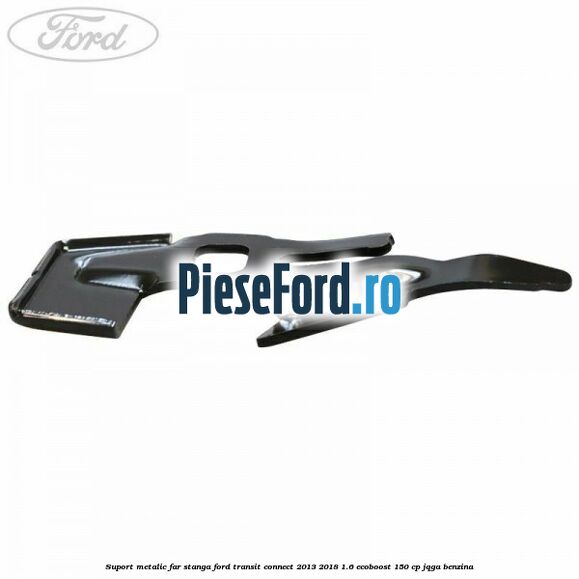 Suport metalic far stanga Ford Transit Connect 2013-2018 1.6 EcoBoost 150 cp JQGA benzina