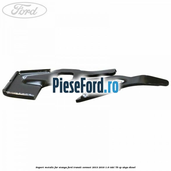 Suport metalic far stanga Ford Transit Connect 2013-2018 1.6 TDCi 75 cp UBGA diesel