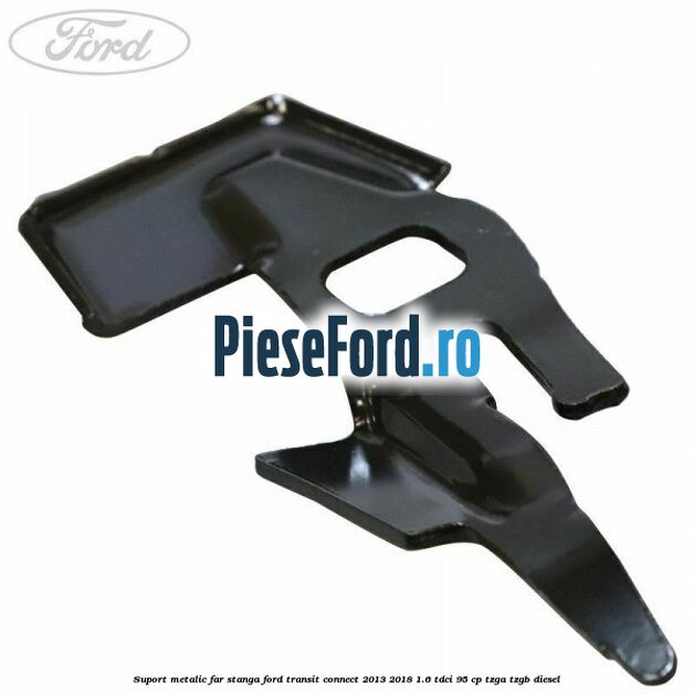 Suport metalic far stanga Ford Transit Connect 2013-2018 1.6 TDCi 95 cp TZGA, TZGB diesel
