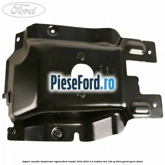 Suport metalic incuietoare capota Ford Transit 2014-2018 2.0 EcoBlue 4x4 130 cp Suport metalic incuietoare capota Ford Transit 2014-2018 2.0 EcoBlue 4x4 130 cp BKRA, YMR6, YMRA diesel