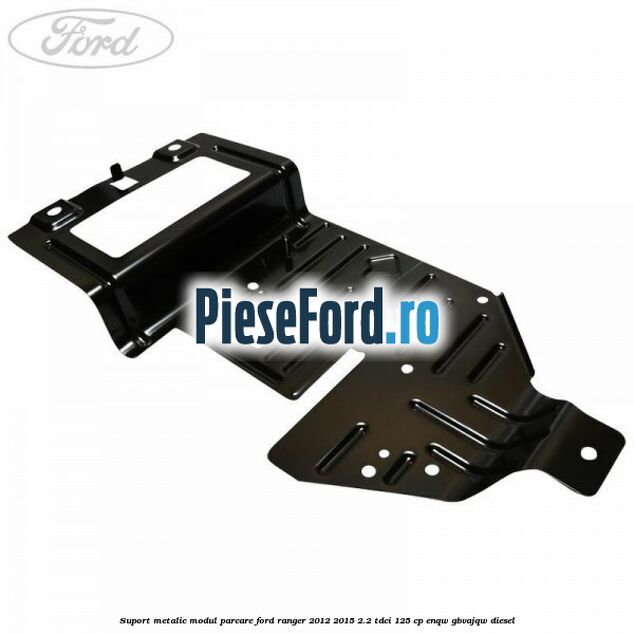 Suport metalic modul parcare Ford Ranger 2012-2015 2.2 TDCi 125 cp ENQW, GBVAJQW diesel