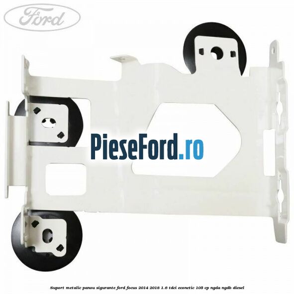 Suport metalic panou sigurante Ford Focus 2014-2018 1.6 TDCi ECOnetic 105 cp Suport metalic panou sigurante Ford Focus 2014-2018 1.6 TDCi ECOnetic 105 cp NGDA, NGDB diesel