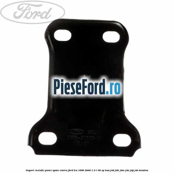 Suport metalic punte spate centru Ford Ka 1996-2008 1.3 i 60 cp BAA, J4D, J4K, J4M, J4N, J4P, J4S benzina