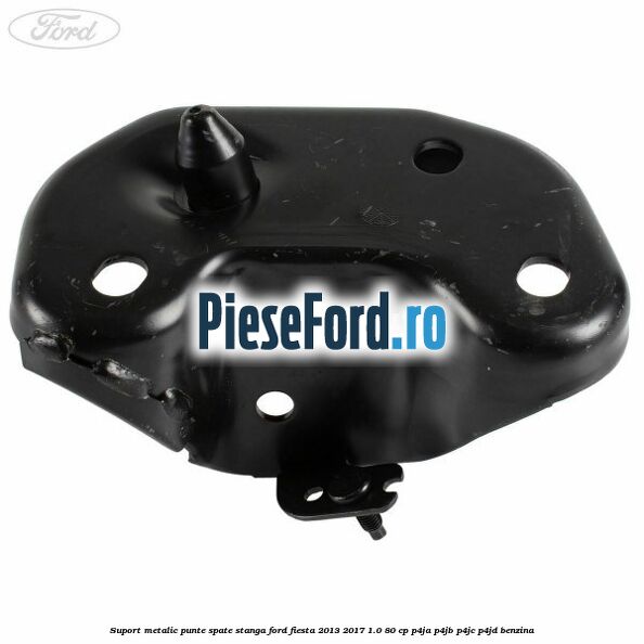 Suport metalic punte spate stanga Ford Fiesta 2013-2017 1.0 80 cp P4JA, P4JB, P4JC, P4JD benzina
