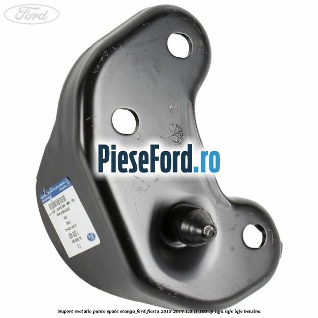 Suport metalic punte spate stanga Ford Fiesta 2013-2017 1.6 Ti 105 cp IQJA, IQJC, IQJE benzina