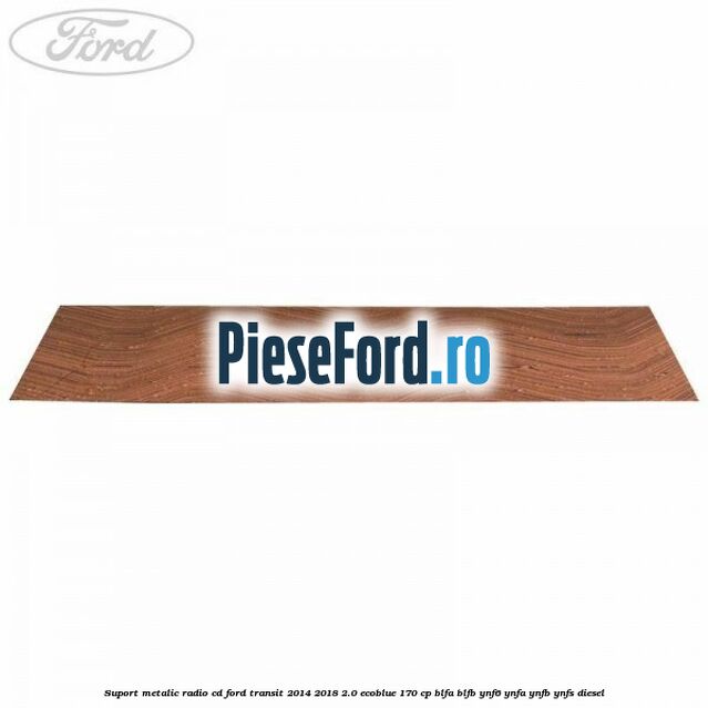 Suport metalic radio cd Ford Transit 2014-2018 2.0 EcoBlue 170 cp BLFA, BLFB, YNF6, YNFA, YNFB, YNFS diesel
