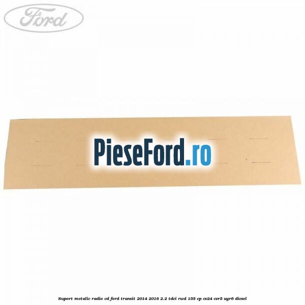 Suport metalic radio cd Ford Transit 2014-2018 2.2 TDCi RWD 155 cp Suport metalic radio cd Ford Transit 2014-2018 2.2 TDCi RWD 155 cp CV24, CVR5, UYR6 diesel