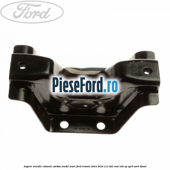 Suport metalic rulment cardan model scurt Ford Transit 2014-2018 2.2 TDCi RWD 125 cp CYR5, USR6 diesel