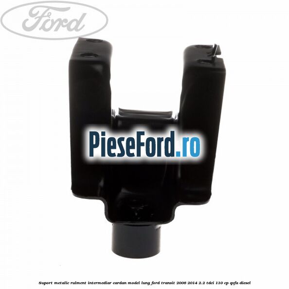 Suport metalic rulment intermediar cardan model lung Ford Transit 2006-2014 2.2 TDCi 110 cp Suport metalic rulment intermediar cardan model lung Ford Transit 2006-2014 2.2 TDCi 110 cp QVFA diesel
